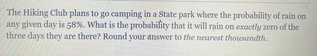 The Hiking Club plans to go camping in a State park where the probability of rain on
any given day is 58%. What is the probability that it will rain on exactly zero of the
three days they are there? Round your answer to the nearest thousandth.
