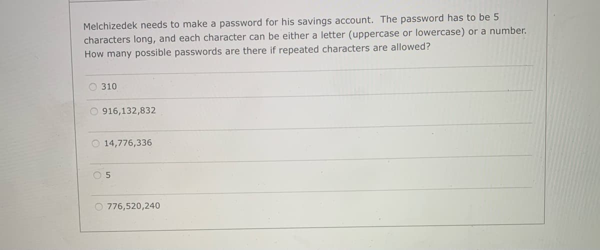 Melchizedek needs to make a password for his savings account. The password has to be 5
characters long, and each character can be either a letter (uppercase or lowercase) or a number.
How many possible passwords are there if repeated characters are allowed?
O 310
O 916,132,832
O 14,776,336
O 776,520,240

