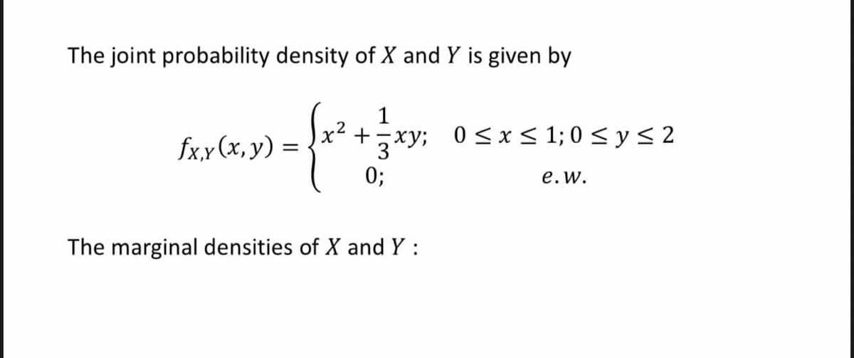 The joint probability density of X and Y is given by
1
x +
fx,y (x, y) =
3xy; 0<x< 1; 0 < y< 2
0;
e.w.
The marginal densities of X and Y:
