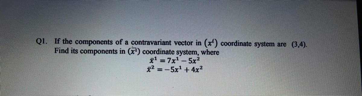 Q1. If the components of a contravariant vector in (x) coordinate system are (3,4).
Find its components in (x') coordinate system, where
x' =7x-5x2
x2 = -5x + 4x?
