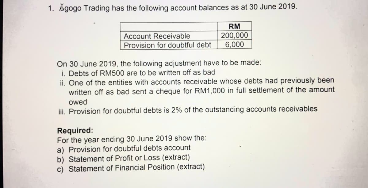 1. kgogo Trading has the following account balances as at 30 June 2019.
RM
200,000
6,000
Account Receivable
Provision for doubtful debt
On 30 June 2019, the following adjustment have to be made:
i. Debts of RM500 are to be written off as bad
ii. One of the entities with accounts receivable whose debts had previously been
written off as bad sent a cheque for RM1,000 in full settlement of the amount
owed
iii. Provision for doubtful debts is 2% of the outstanding accounts receivables
Required:
For the year ending 30 June 2019 show the:
a) Provision for doubtful debts account
b) Statement of Profit or Loss (extract)
c) Statement of Financial Position (extract)

