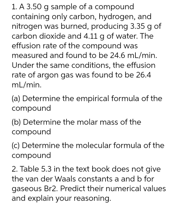 1. A 3.50 g sample of a compound
containing only carbon, hydrogen, and
nitrogen was burned, producing 3.35 g of
carbon dioxide and 4.11 g of water. The
effusion rate of the compound was
measured and found to be 24.6 mL/min.
Under the same conditions, the effusion
rate of argon gas was found to be 26.4
mL/min.
(a) Determine the empirical formula of the
compound
(b) Determine the molar mass of the
compound
(c) Determine the molecular formula of the
compound
2. Table 5.3 in the text book does not give
the van der Waals constants a and b for
gaseous Br2. Predict their numerical values
and explain your reasoning.
