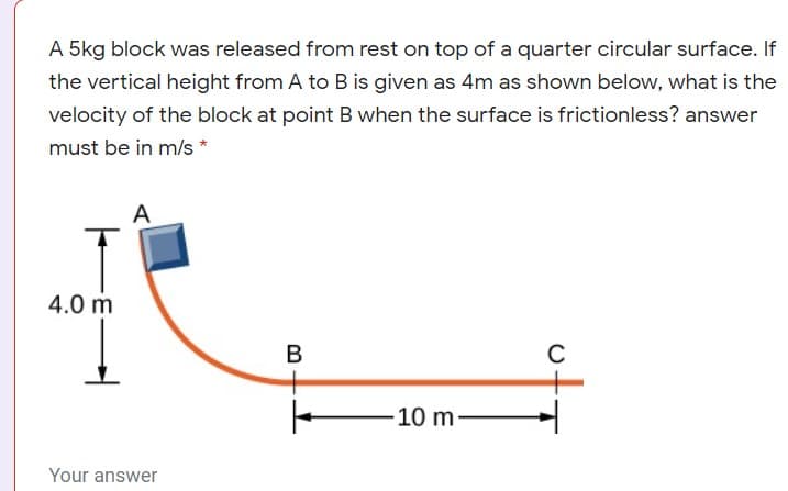 A 5kg block was released from rest on top of a quarter circular surface. If
the vertical height from A to B is given as 4m as shown below, what is the
velocity of the block at point B when the surface is frictionless? answer
must be in m/s*
A
4.0 m
C
10 m
Your answer
