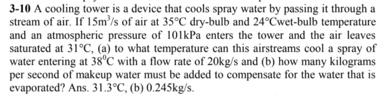 3-10 A cooling tower is a device that cools spray water by passing it through a
stream of air. If 15m³/s of air at 35°C dry-bulb and 24°Cwet-bulb temperature
and an atmospheric pressure of 101kPa enters the tower and the air leaves
saturated at 31°C, (a) to what temperature can this airstreams cool a spray of
water entering at 38°C with a flow rate of 20kg/s and (b) how many kilograms
per second of makeup water must be added to compensate for the water that is
evaporated? Ans. 31.3°C, (b) 0.245kg/s.
