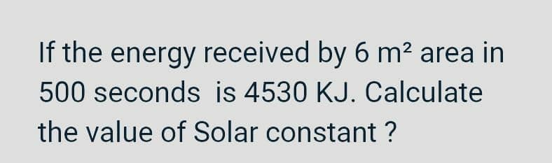 If the energy received by 6 m² area in
500 seconds is 4530 KJ. Calculate
the value of Solar constant ?
