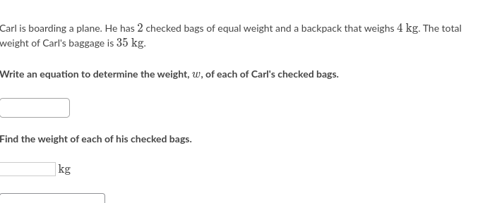 Carl is boarding a plane. He has 2 checked bags of equal weight and a backpack that weighs 4 kg. The total
weight of Carl's baggage is 35 kg.
Write an equation to determine the weight, w, of each of Carl's checked bags.
Find the weight of each of his checked bags.
|kg
