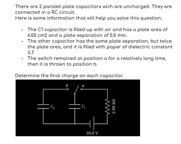 There are 2 paralell plate capacitors wich are uncharged. They are
connected in a RC circuit.
Here is some information that will help you solve this question.
-
The C1 capacitor is filled up with air and has a plate area of
6.00 cm2 and a plate separation of 0.5 mm.
The other capacitor has the same plate separation, but twice
the plate area, and it is filled with paper of dielectric constant
3.7.
- The switch remained at position a for a relatively long time,
then it is thrown to position b.
Determine the final charge on each capacitor.
b
C₁₂
18.0 V
2.00 kn