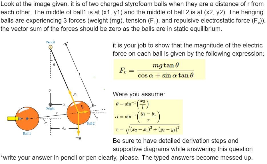 Look at the image given. it is of two charged styrofoam balls when they are a distance of r from
each other. The middle of ball1 is at (x1, y1) and the middle of ball 2 is at (x2, y2). The hanging
balls are experiencing 3 forces (weight (mg), tension (F+), and repulsive electrostatic force (F.)).
the vector sum of the forces should be zero as the balls are in static equilibrium.
Ball 1
Pencil
Origin
·x
Fr
mg
Ball 2
it is your job to show that the magnitude of the electric
force on each ball is given by the following expression:
Fe
=
Were you assume:
in-¹ (²/²7)
= sin
mgtan 0
cos a + sin a tan 0
a = sin
32 – 31
1 (9-³)
T
T
• = √(x2 − x₁)² + (y2 − y₁)²
Be sure to have detailed derivation steps and
supportive diagrams while answering this question
*write your answer in pencil or pen clearly, please. The typed answers become messed up.