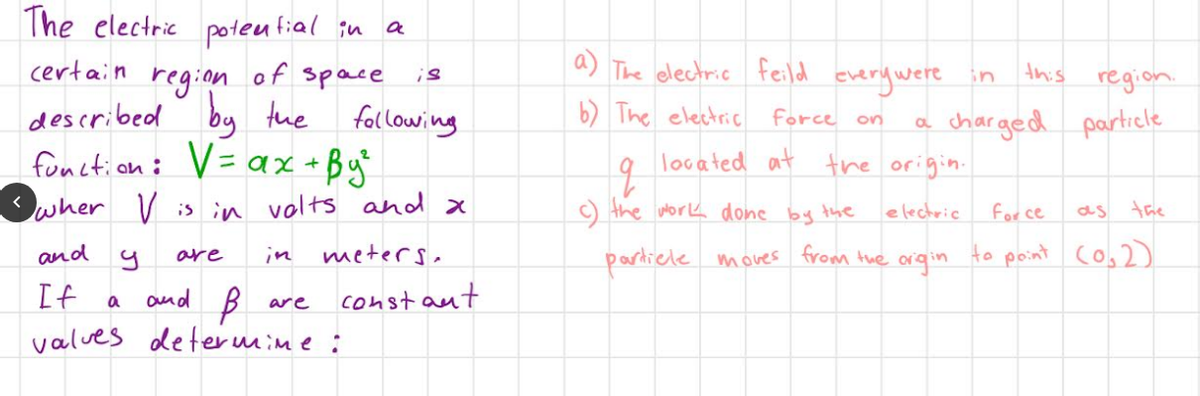 The electric
certain
region
of space
described
by the following
function: V = ax +By²
wher V is in volts and x
meters.
and
If
9
a
potential in
are
B
valves determine :
and
are
a
is
constant
a) The electric feild every were in
b) The electric
force
located at the origin.
electric
on
q
c) the work done by the
particle moves from the
a
origin
this
region.
charged particle
for ce
as the
to point (0₂2)