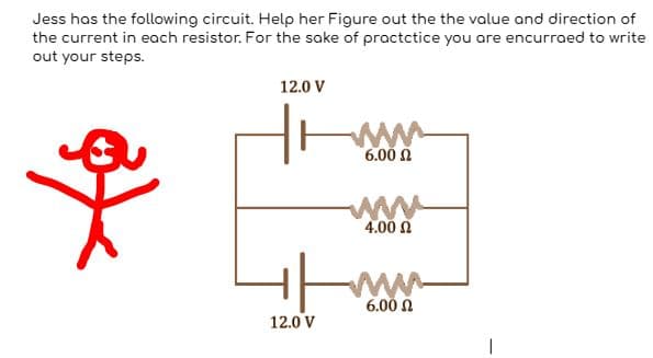 Jess has the following circuit. Help her Figure out the the value and direction of
the current in each resistor. For the sake of practctice you are encurraed to write
out your steps.
a
12.0 V
www
6.00 Ω
12.0 V
www
4.00 Ω
+/www.
6.00 Ω