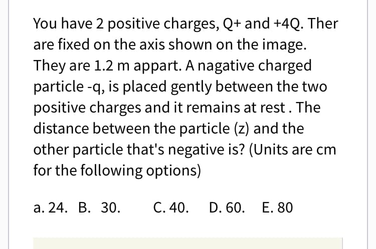 You have 2 positive charges, Q+ and +4Q. Ther
are fixed on the axis shown on the image.
They are 1.2 m appart. A nagative charged
particle -q, is placed gently between the two
positive charges and it remains at rest. The
distance between the particle (z) and the
other particle that's negative is? (Units are cm
for the following options)
a. 24. B. 30.
C. 40.
D. 60. E. 80