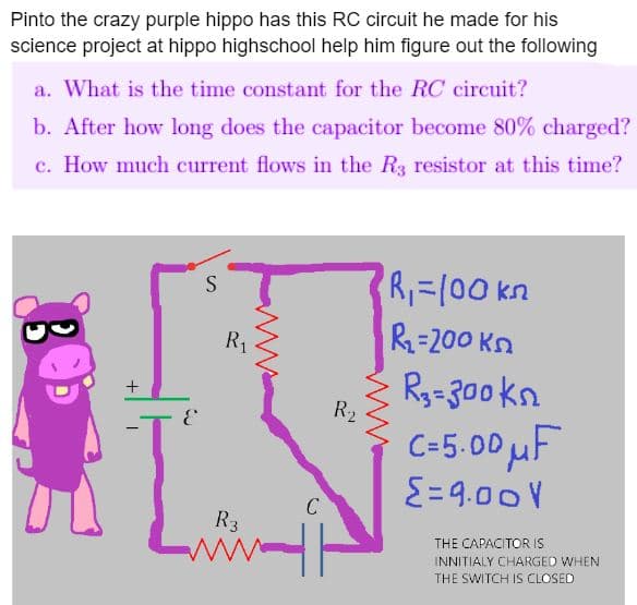Pinto the crazy purple hippo has this RC circuit he made for his
science project at hippo highschool help him figure out the following
a. What is the time constant for the RC circuit?
b. After how long does the capacitor become 80% charged?
c. How much current flows in the R3 resistor at this time?
+
E
S
R₁
R3
ww
C
R₂
ind
4
R₁=100 kn
R₂-200kn
> R₂=300kn
C=5.00uF
Σ=9.00V
THE CAPACITOR IS
INNITIALY CHARGED WHEN
THE SWITCH IS CLOSED