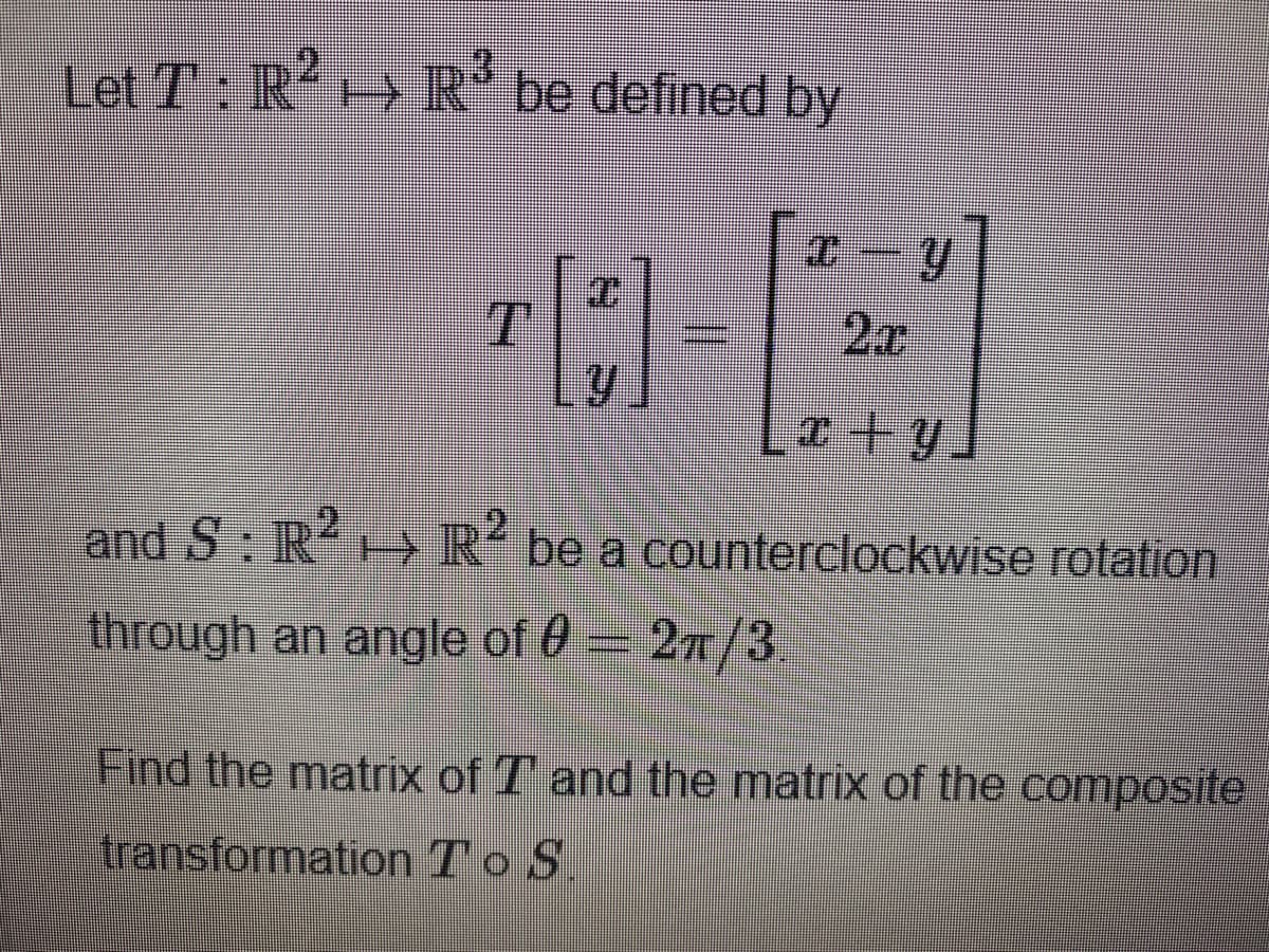 12
Let T: R R be defined by
2x
I+y
2
and S: IR H R be a counterclockwise rotation
through an angle of 0 - 2n/3
Find the matrix of T and the matrix of the composite
transformation To S
