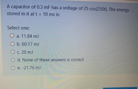 A capacitor of 0.3 mF has a voltage of 25 cos(250t). The energy
stored in it att 10 ms is:
Select one:
O a. 11.84 m)
O b. 60.17 mJ
O c. 20 mJ
O d. None of these answers is correct
O e. -21.76 mJ
