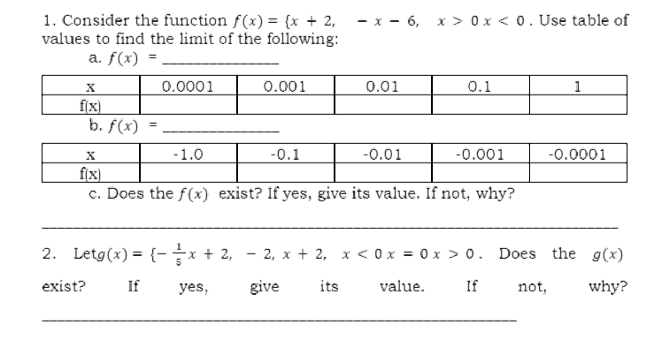 1. Consider the function f(x) = {x + 2,
values to find the limit of the following:
- x - 6, x > 0 x < 0. Use table of
a. f(x) = .
0.0001
0.001
0.01
0.1
1
f(x)
b. f(x)
-1.0
-0.1
-0.01
-0.001
-0.0001
f(x)
c. Does the f(x) exist? If yes, give its value. If not, why?
2. Letg(x) = {-x + 2, - 2, x + 2, x < 0 x = 0 x > 0. Does the g(x)
exist?
If
yes,
give
its
value.
If
not,
why?
