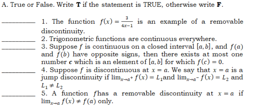 A. True or False. Write T if the statement is TRUE, otherwise write F.
3
1. The function f(x)
discontinuity.
2. Trigonometric functions are continuous everywhere.
3. Suppose f is continuous on a closed interval [a, b], and f(a)
and f(b) have opposite signs, then there exists at most one
number c which is an element of [a, b] for which f(c) = 0.
4. Supposef is discontinuous at x = a. We say that x = a is a
jump discontinuity if lim,-a+ f(x) = L,and lim,→a- f(x) = L2 and
L1+ L2
5. A function fhas a removable discontinuity at x = a if
lim,-a f (x) ± f(a) only.
is an example of a removable
4х-1
