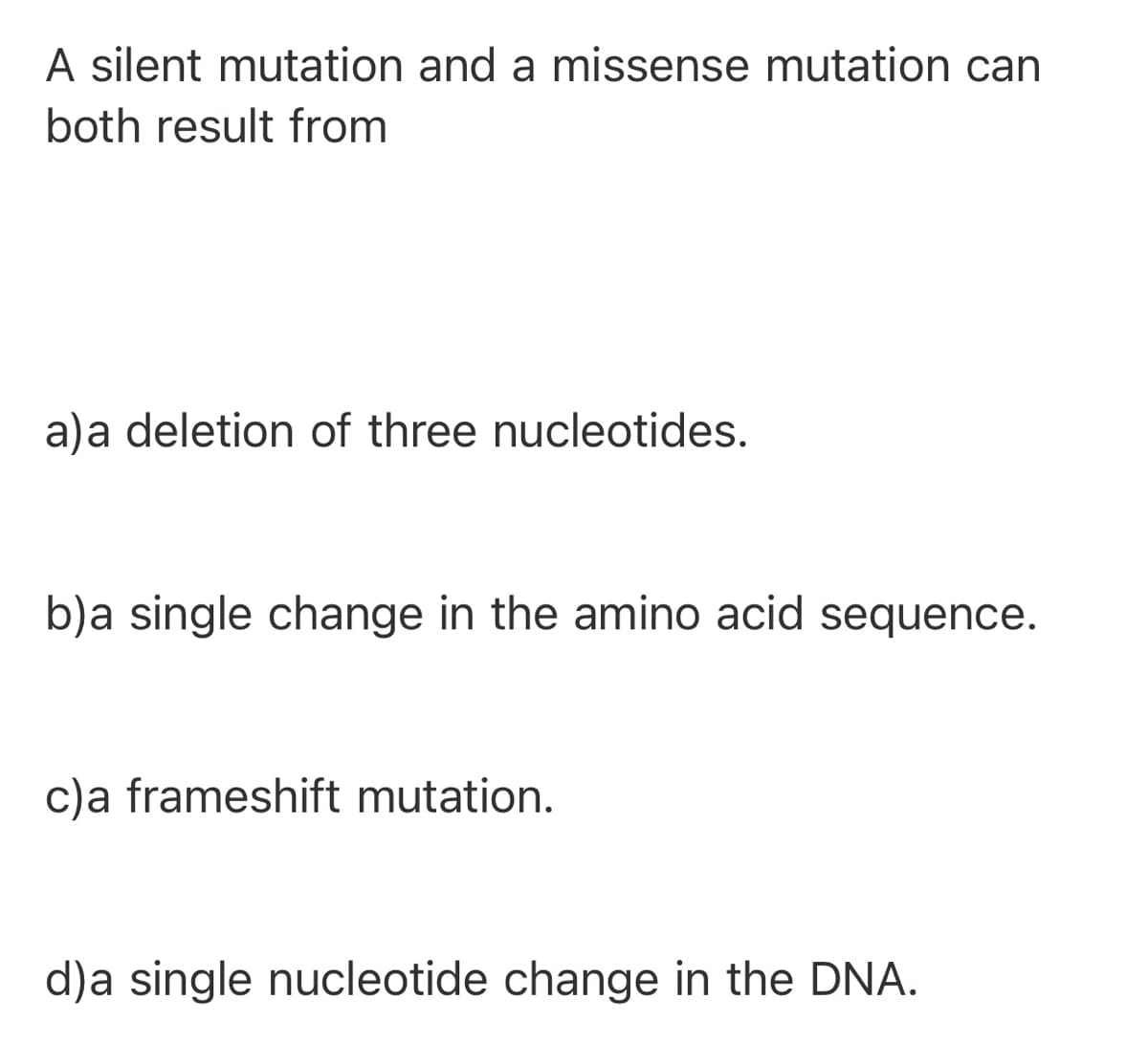 A silent mutation and a missense mutation can
both result from
a)a deletion of three nucleotides.
b)a single change in the amino acid sequence.
c)a frameshift mutation.
d)a single nucleotide change in the DNA.
