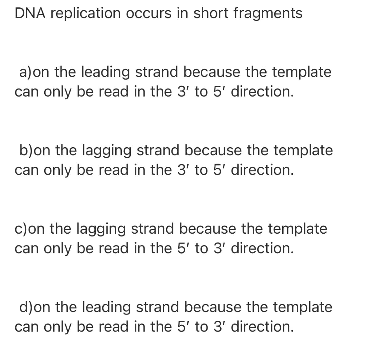 DNA replication occurs in short fragments
a)on the leading strand because the template
can only be read in the 3' to 5' direction.
b)on the lagging strand because the template
can only be read in the 3' to 5' direction.
c)on the lagging strand because the template
can only be read in the 5' to 3' direction.
d)on the leading strand because the template
can only be read in the 5' to 3' direction.
