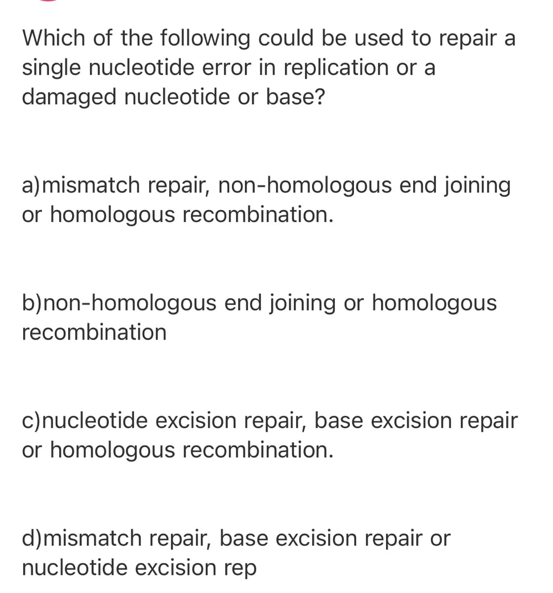 Which of the following could be used to repair a
single nucleotide error in replication or a
damaged nucleotide or base?
a)mismatch repair, non-homologous end joining
or homologous recombination.
b)non-homologous end joining or homologous
recombination
c)nucleotide excision repair, base excision repair
or homologous recombination.
d)mismatch repair, base excision repair or
nucleotide excision rep
