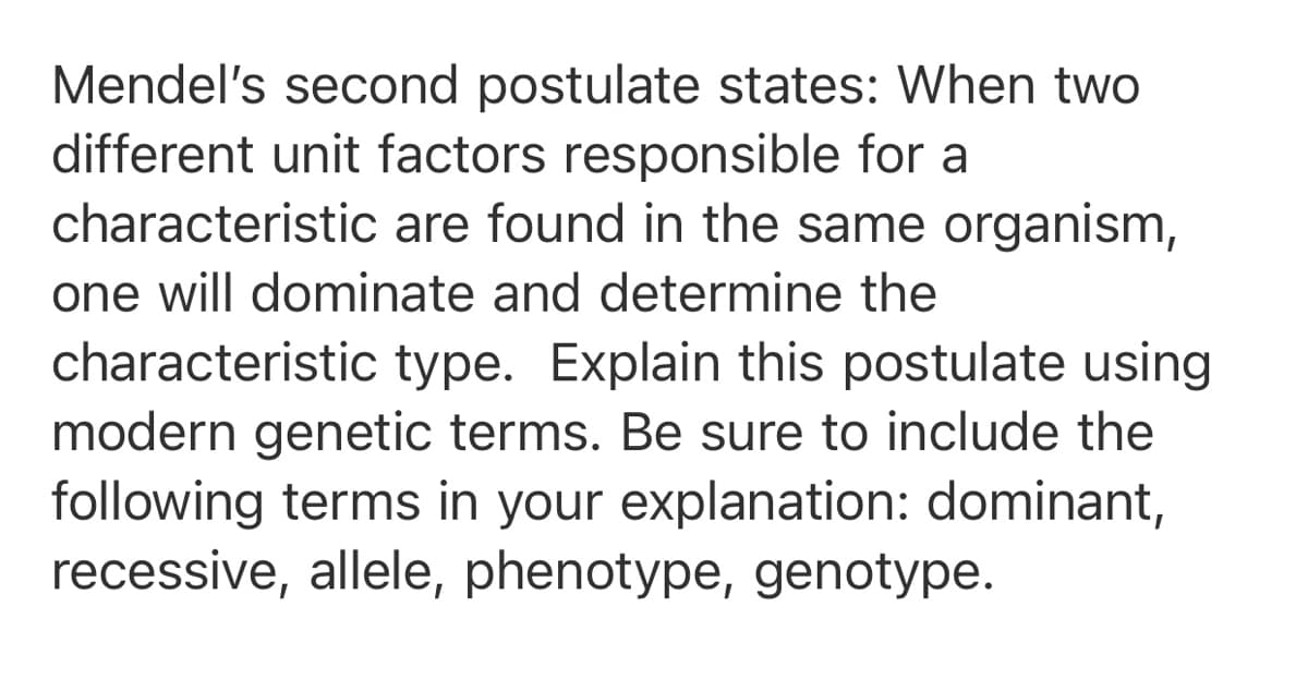 Mendel's second postulate states: When two
different unit factors responsible for a
characteristic are found in the same organism,
one will dominate and determine the
characteristic type. Explain this postulate using
modern genetic terms. Be sure to include the
following terms in your explanation: dominant,
recessive, allele, phenotype, genotype.
