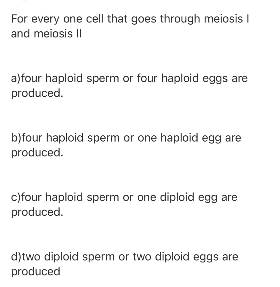 For every one cell that goes through meiosis I
and meiosis I|
a)four haploid sperm or four haploid eggs are
produced.
b)four haploid sperm or one haploid egg are
produced.
c)four haploid sperm or one diploid egg are
produced.
d)two diploid sperm or two diploid eggs are
produced

