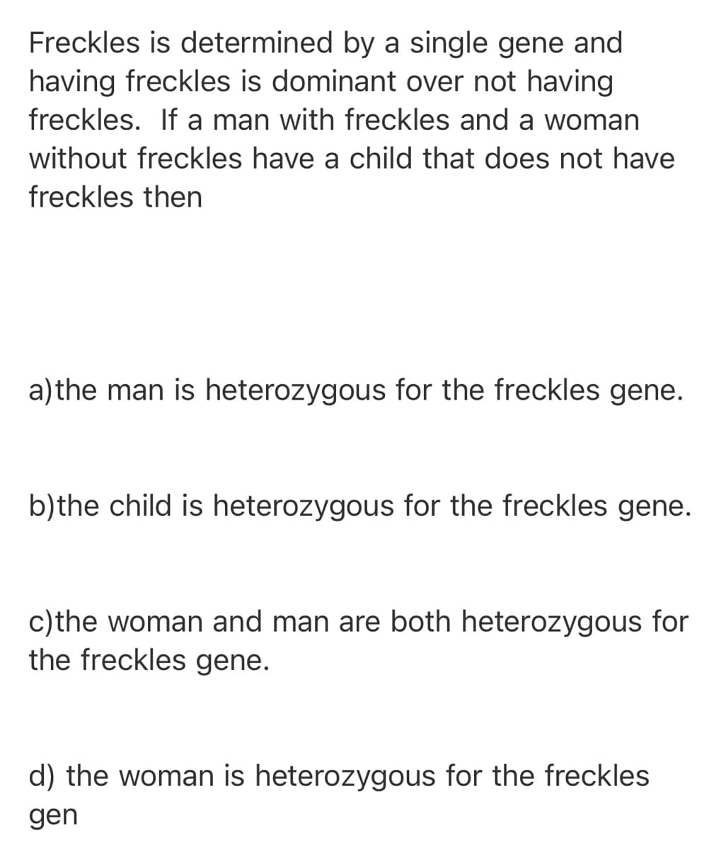 Freckles is determined by a single gene and
having freckles is dominant over not having
freckles. If a man with freckles and a woman
without freckles have a child that does not have
freckles then
a)the man is heterozygous for the freckles gene.
b)the child is heterozygous for the freckles gene.
c)the woman and man are both heterozygous for
the freckles gene.
d) the woman is heterozygous for the freckles
gen
