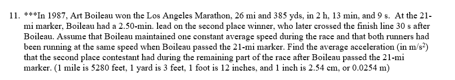 11. ***In 1987, Art Boileau won the Los Angeles Marathon, 26 mi and 385 yds, in 2 h, 13 min, and 9 s. At the 21-
mi marker, Boileau had a 2.50-min. lead on the second place winner, who later crossed the finish line 30 s after
Boileau. Assume that Boileau maintained one constant average speed during the race and that both runners had
been running at the same speed when Boileau passed the 21-mi marker. Find the average acceleration (in m/s²)
that the second place contestant had during the remaining part of the race after Boileau passed the 21-mi
marker. (1 mile is 5280 feet, 1 yard is 3 feet, 1 foot is 12 inches, and 1 inch is 2.54 cm, or 0.0254 m)
