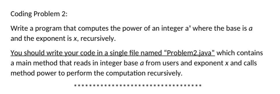 Coding Problem 2:
Write a program that computes the power of an integer a* where the base is a
and the exponent is x, recursively.
You should write your code in a single file named “Problem2.java" which contains
a main method that reads in integer base a from users and exponent x and calls
method power to perform the computation recursively.
****
