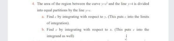 4. The area of the region between the curve y- and the line y4 is divided
into equal partitions by the line y=e.
a. Find e by integrating with respect to y. (This puts e into the limits
of integration).
b. Find e by integrating with respect to x. (This puts e into the
integrand as well)
