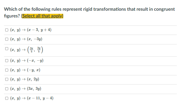 Which of the following rules represent rigid transformations that result in congruent
figures? (Select all that apply)
O (1, y) → (z – 3, y + 4)
O (1, y) → (z, -3y)
O (z, y) → (, )
5
O (1, y) → (-1, -y)
O (1, y) → (-y, 1)
O (1, y) → (z, 2y)
O (1, y) → (3z, 3y)
O (1, y) → (I – 11, y – 4)
