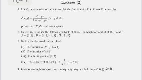 Exercises (2)
1. Let d, be a metries on X #o and let the function d: X x X R defined by:
d(x, u)
Vr, y € X.
1+ di(a, y)
prove that (X, d) is a metric space,
2. Determine whether the following subsets of R are the neighborhood of of the point 3
A = (1,5), B = {1,2.3, 4,5} , N. Z. Q.
3. In R with the usual metric , find:
(i) The interior of (2, 3) U (5, 6)
(ii) The interior of (5.6)
(iii) The limit point of (2,3)
(Iv) The closure of the set {1+
:REN}
n+1
4. Give an example to show that the equality may not hold in An BC An B.
