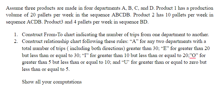 Assume three products are made in four departments A, B, C, and D. Product 1 has a production
volume of 20 pallets per week in the sequence ABCDB. Product 2 has 10 pallets per week in
sequence ACDB. Product3 and 4 pallets per week in sequence BD.
1. Construct From-To chart indicating the number of trips from one department to another.
2. Construct relationship chart following these rules: “A" for any two departments with a
total number of trips ( including both directions) greater than 30; “E" for greater than 20
but less than or equal to 30; “I" for greater than 10 but less than or equal to 20;"O" for
greater than 5 but less than or equal to 10; and “U' for greater than or equal to zero but
less than or equal to 5.
Show all your computations
