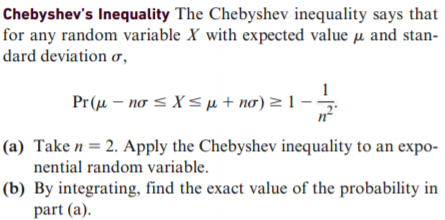 Chebyshev's Inequality The Chebyshev inequality says that
for any random variable X with expected value µ and stan-
dard deviation ơ,
Pr(μ-ησ X<μ + ισ) = 1.
(a) Take n= 2. Apply the Chebyshev inequality to an expo-
nential random variable.
(b) By integrating, find the exact value of the probability in
part (a).
