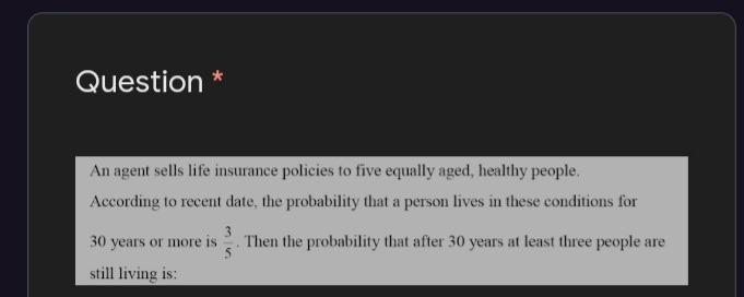Question *
An agent sells life insurance policies to five equally aged, healthy people.
According to recent date, the probability that a person lives in these conditions for
30 years or more is
Then the probability that after 30 years at least three people are
still living is:
