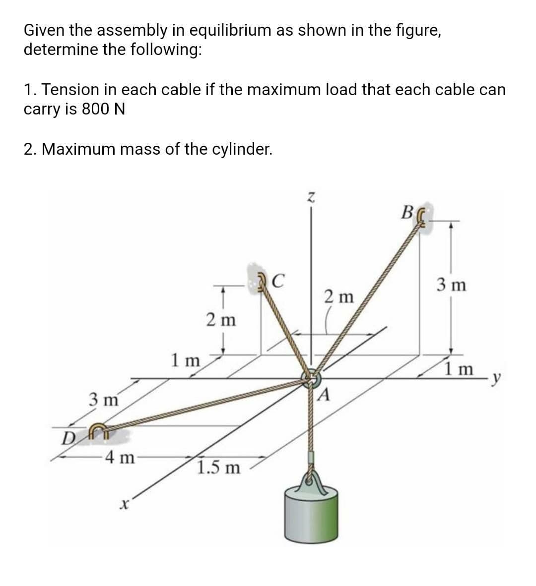 Given the assembly in equilibrium as shown in the figure,
determine the following:
1. Tension in each cable if the maximum load that each cable can
carry is 800 N
2. Maximum mass of the cylinder.
B
C
3 m
2 m
2 m
Im y
1 m
A
3 m
D
4 m
1.5 m
