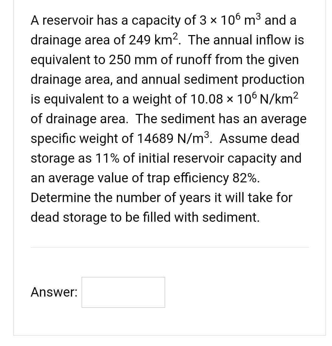 A reservoir has a capacity of 3 x 106 m3 and a
drainage area of 249 km2. The annual inflow is
equivalent to 250 mm of runoff from the given
drainage area, and annual sediment production
is equivalent to a weight of 10.08 x 106 N/km²
of drainage area. The sediment has an average
specific weight of 14689 N/m³. Assume dead
storage as 11% of initial reservoir capacity and
an average value of trap efficiency 82%.
Determine the number of years it will take for
dead storage to be filled with sediment.
Answer:
