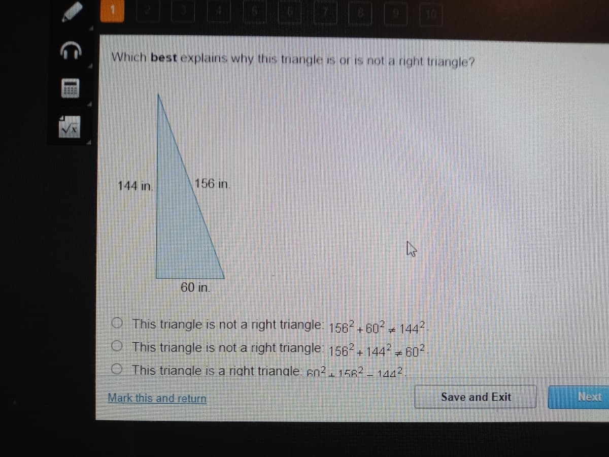 1
10
Which best explains why ths trangle s or is not a right triangle?
144 in.
156 in.
60 in.
O This triangle is not a right triangle. 1562+60 + 1442
O This triangle is not a right triangle 156 + 144 - 60
O This triangle is a right triangle An2 1562 - 1442.
Mark this and return
Save and Exit
Next
