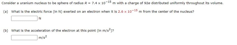 Consider a uranium nucleus to be sphere of radius R = 7.4 x 10-15 m with a charge of 92e distributed uniformly throughout its volume.
(a) What is the electric force (in N) exerted on an electron when it is 2.6 x 10-15 m from the center of the nucleus?
N
(b) What is the acceleration of the electron at this point (in m/s²)?
m/s²