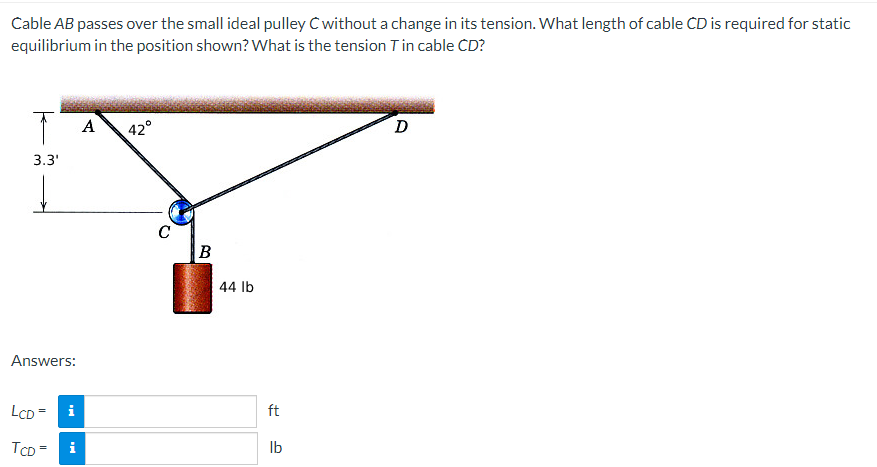 Cable AB passes over the small ideal pulley C without a change in its tension. What length of cable CD is required for static
equilibrium in the position shown? What is the tension T in cable CD?
A
42°
D
3.3'
↓
Answers:
LCD = i
TCD=
i
C
FORCE
B
44 lb
ft
lb
