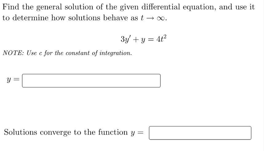 Find the general solution of the given differential equation, and use it
to determine how solutions behave as t → ∞.
3y' + y = 4t²
NOTE: Use c for the constant of integration.
y =
Solutions converge to the function y =