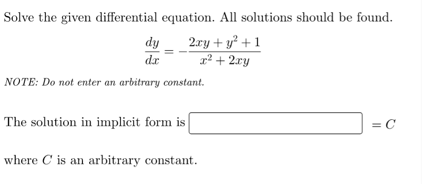 Solve the given differential equation. All solutions should be found.
dy
2xy + y² + 1
dx
x² + 2xy
NOTE: Do not enter an arbitrary constant.
The solution in implicit form is
= C
where is an arbitrary constant.