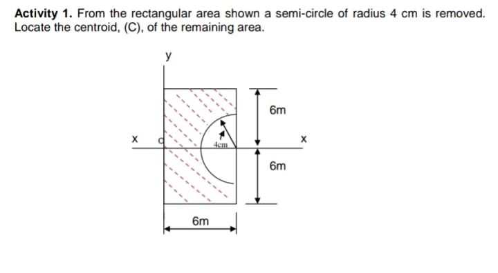 Activity 1. From the rectangular area shown a semi-circle of radius 4 cm is removed.
Locate the centroid, (C), of the remaining area.
y
6m
4cm
6m
6m
