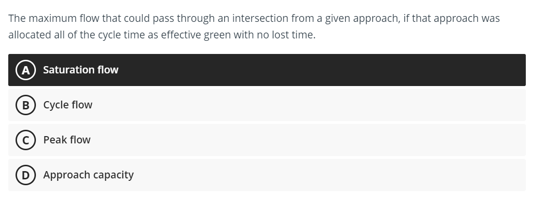 The maximum flow that could pass through an intersection from a given approach, if that approach was
allocated all of the cycle time as effective green with no lost time.
Saturation flow
B) cycle flow
Peak flow
(D Approach capacity
