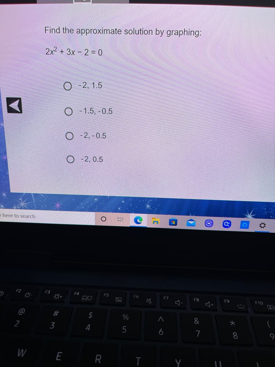 Find the approximate solution by graphing:
2x2 + 3x - 2 = 0
O - 2, 1.5
O - 1.5, -0.5
O - 2, -0.5
O -2, 0.5
e here to search
F3
F4
F5
F6
F7
F8
F9
F10
#
2$
%
&
3
5
6
7
9
W E
R
K 00
