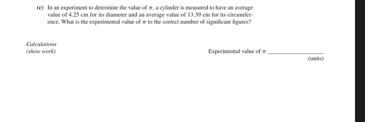 (c) In an experiment to determine the value of 7, a cylinder is measured to have an average
value of 4.25 cm for its diameter and an average value of 13.39 cm for its circumfer-
ence. What is the experimental value of 7 to the correct number of significant figures?
Calculations
(show work)
Experimental value of 7
(units)