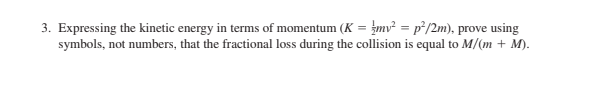 3. Expressing the kinetic energy in terms of momentum (K = mv² = p²/2m), prove using
symbols, not numbers, that the fractional loss during the collision is equal to M/(m + M).