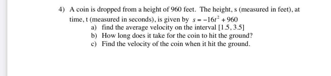 4) A coin is dropped from a height of 960 feet. The height, s (measured in feet), at
time, t (measured in seconds), is given by s= -16t² +960
a) find the average velocity on the interval [1.5, 3.5]
b) How long does it take for the coin to hit the ground?
c) Find the velocity of the coin when it hit the ground.