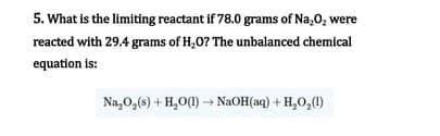 5. What is the limiting reactant if 78.0 grams of Na,0, were
reacted with 29.4 grams of H,0? The unbalanced chemical
equation is:
Na,0,(s) + H,0(1) → NaOH(aq) + H,O,(1)
