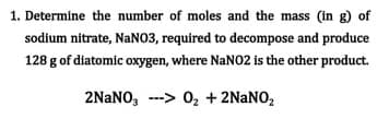 1. Determine the number of moles and the mass (in g) of
sodium nitrate, NaN03, required to decompose and produce
128 g of diatomic oxygen, where NANO2 is the other product.
2NaNO, ---> 0, + 2NANO,
