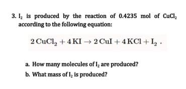 3. I, is produced by the reaction of 0.4235 mol of CuCl,
according to the following equation:
2 CuCl, + 4 KI –→ 2 Cul + 4 KCI + I,.
a. How many molecules of l, are produced?
b. What mass of l, is produced?
